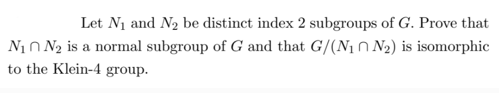 Let N₁ and N₂ be distinct index 2 subgroups of G. Prove that
N₁ N₂ is a normal subgroup of G and that G/(N₁ N₂) is isomorphic
to the Klein-4 group.