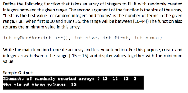 Define the following function that takes an array of integers to fill it with randomly created
integers between the given range. The second argument of the function is the size of the array,
"first" is the first value for random integers and "nums" is the number of terms in the given
range. (i.e., when first is 10 and nums 35, the range will be between [10-44]) The function also
returns the minimum value in this array.
int myRandArr(int arr[], int size, int first, int nums);
Write the main function to create an array and test your function. For this purpose, create and
integer array between the range [-15-15] and display values together with the minimum
value.
Sample Output:
Elements of randomly created array: 4 13 -11 -12 -2
The min of those values: -12