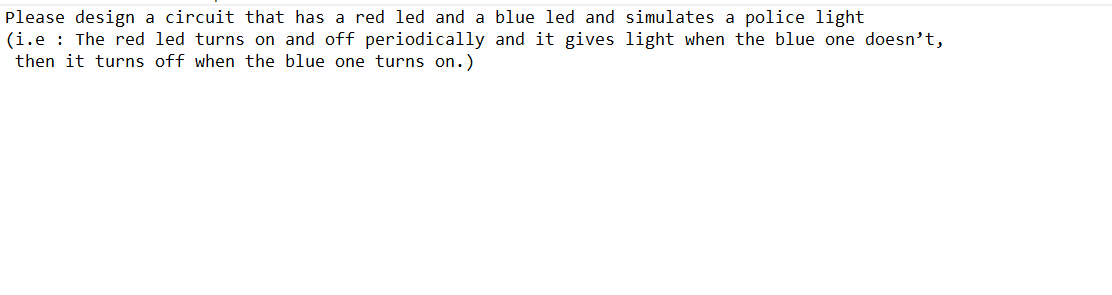 Please design a circuit that has a red led and a blue led and simulates a police light
(i.e: The red led turns on and off periodically and it gives light when the blue one doesn't,
then it turns off when the blue one turns on.)