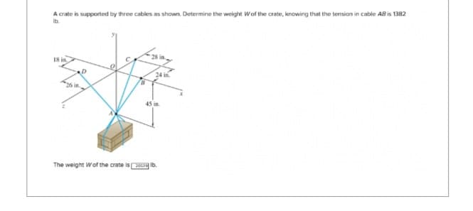 A crate is supported by three cables as shown. Determine the weight Wof the crate, knowing that the tension in cable AB is 1382
lb.
18 in.
24 in
45 in.
The weight Wof the crate isolb.