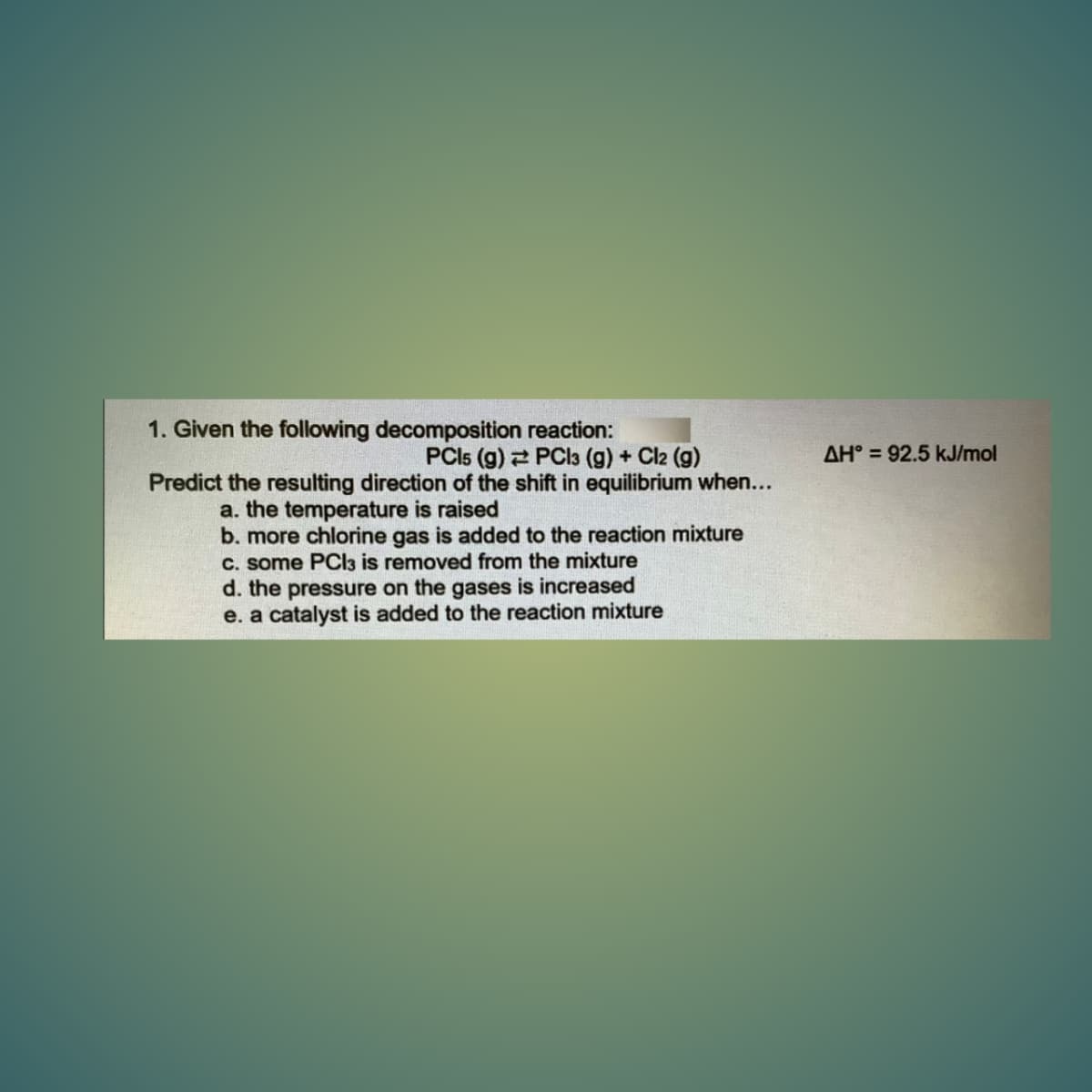 1. Given the following decomposition reaction:
PCI5 (g) 2 PCI3 (g) + Cl2 (g)
Predict the resulting direction of the shift in equilibrium when...
AH° = 92.5 kJ/mol
a. the temperature is raised
b. more chlorine gas is added to the reaction mixture
C. some PCI3 is removed from the mixture
d. the pressure on the gases is increased
e. a catalyst is added to the reaction mixture
