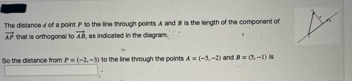 The distance d of a point P to the line through points A and B is the length of the component of
AP that is orthogonal to AB, as indicated in the diagram.
So the distance from P = (-2,-3) to the line through the points A = (-5,-2) and B = (5,-1) is
