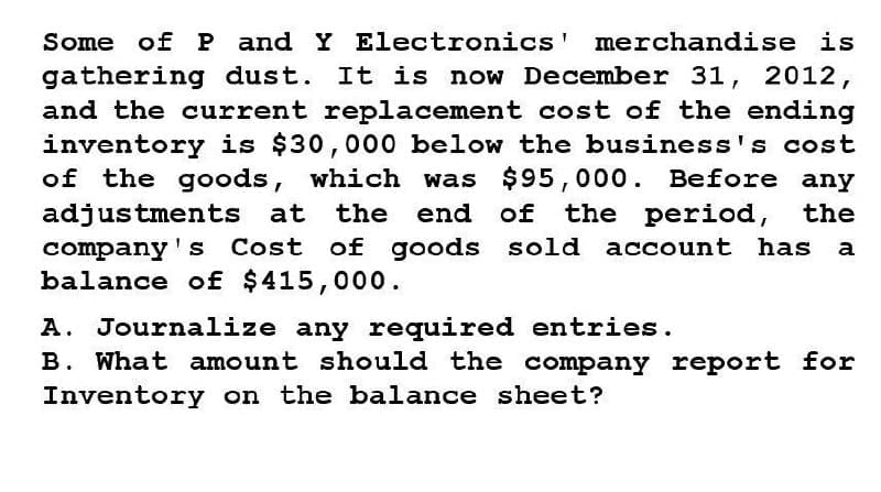 Some of P and Y Electronics' merchandise is
gathering dust. It is now December 31, 2012,
and the current replacement cost of the ending
inventory is $30,000 below the business's cost
of the goods, which was $95,000. Before any
adjustments at the end of the period, the
company's Cost of goods sold account has a
balance of $415,000.
A. Journalize any required entries.
B. What amount should the company report for
Inventory on the balance sheet?