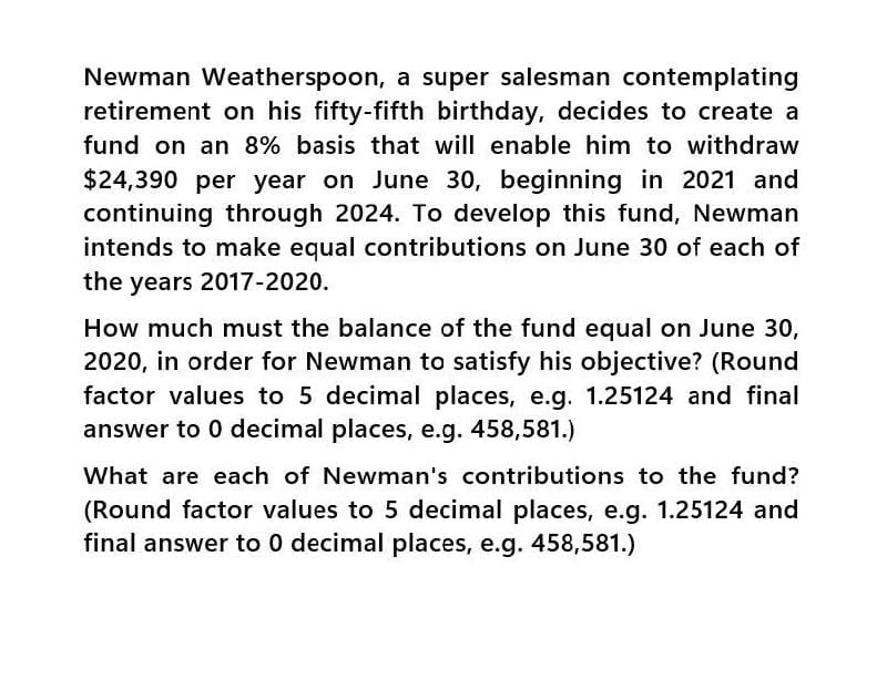 Newman Weatherspoon, a super salesman contemplating
retirement on his fifty-fifth birthday, decides to create a
fund on an 8% basis that will enable him to withdraw
$24,390 per year on June 30, beginning in 2021 and
continuing through 2024. To develop this fund, Newman
intends to make equal contributions on June 30 of each of
the years 2017-2020.
How much must the balance of the fund equal on June 30,
2020, in order for Newman to satisfy his objective? (Round
factor values to 5 decimal places, e.g. 1.25124 and final
answer to 0 decimal places, e.g. 458,581.)
What are each of Newman's contributions to the fund?
(Round factor values to 5 decimal places, e.g. 1.25124 and
final answer to 0 decimal places, e.g. 458,581.)