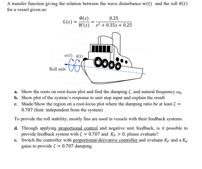 A transfer function giving the relation between the wave disturbance w(t) and the roll 0(t)
for a vessel given as:
O(s)
0.25
G(s)
W (s) s2 + 0.35s + 0.25
w(t) 0(t)
00
Roll axis
a. Show the roots on root-locus plot and find the damping 3, and natural frequency wn
b. Show plot of the system's response to unit step input and explain the result
c. Shade/Show the region on a root-locus plot where the damping ratio be at least 3 =
0.707 (hint: independent from the system)
To provide the roll stability, mostly fins are used in vessels with their feedback systems.
d. Through applying proportional control and negative unit feedback, is it possible to
provide feedback system with 3 = 0.707 and Kp > 0, please evaluate?
e. Switch the controller with proportional-derivative controller and evaluate Kp and a Ka
gains to provide 3 = 0.707 damping.
