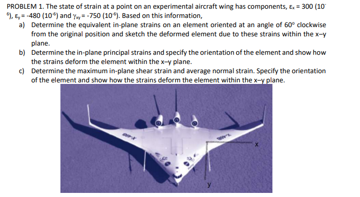 PROBLEM 1. The state of strain at a point on an experimental aircraft wing has components, Ex = 300 (10
), E, = -480 (10) and Yay = -750 (10). Based on this information,
a) Determine the equivalent in-plane strains on an element oriented at an angle of 60° clockwise
from the original position and sketch the deformed element due to these strains within the x-y
plane.
b) Determine the in-plane principal strains and specify the orientation of the element and show how
the strains deform the element within the x-y plane.
c) Determine the maximum in-plane shear strain and average normal strain. Specify the orientation
of the element and show how the strains deform the element within the x-y plane.
