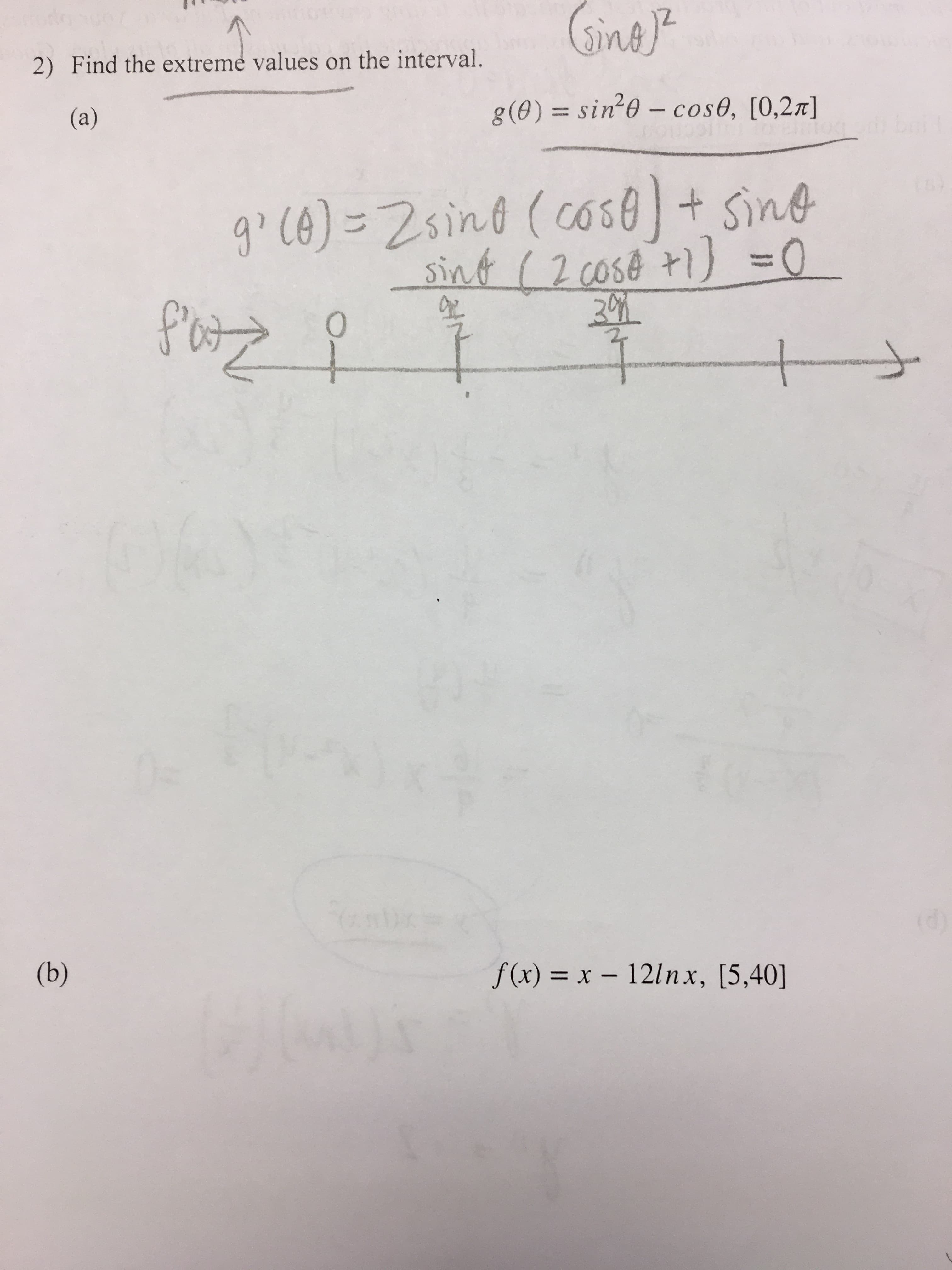 Gine
doaye
2) Find the extremé values on the interval.
g (0) = sin 0 - cose, [0,2m]
(a)
9Ce)-2sind (cossine
sint (2 cose 1) 0
Potzz
O
t
--
2nbc
(b)
f(x) x - 121nx, [5,40]
