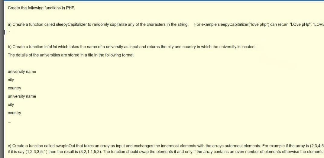 Create the following functions in PHP.
a) Create a function called sleepyCapitalizer to randomly capitalize any of the characters in the string.
For example sleepyCapitalizer("love php") can return "LOve pHp", "LOVE
b) Create
function infoUni which takes the name of a university as input and returns the city and country in which the university is located.
The details of the universities are stored in a file in the following format
university name
city
country
university name
city
country
c) Create a function called swaplnOut that takes an array as input and exchanges the innermost elements with the arrays outermost elements. For example if the array is (2,3,4,5
if it is say (1,2,3,3,5,1) then the result is (3,2,1,1,5,3). The function should swap the elements if and only if the array contains an even number of elements otherwise the elements
