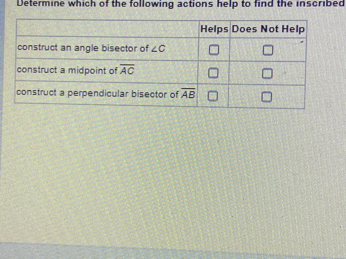 Determine which of the following actions help to find the inscribed
Helps Does Not Help
construct an angle bisector of 20
construct a midpoint of AC
construct a perpendicular bisector of AB
