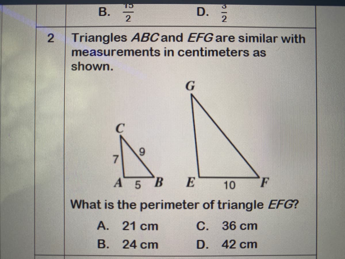 В.
D.
2
Triangles ABC and EFG are similar with
measurements in centimeters as
shown.
G
6.
A 5 B
E
E 10
F
What is the perimeter of triangle EFG?
А.
21 cm
С.
C. 36 cm
B. 24 cm
В.
D. 42 cm

