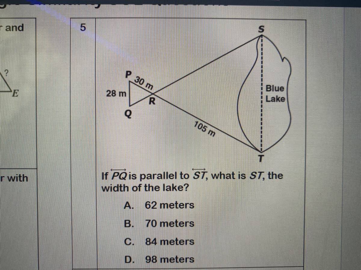 rand
P 30 m
Blue
Lake
28 m
R
105 m
If PQ is parallel to ST, what is ST, the
width of the lake?
rwith
A. 62 meters
B. 70 meters
C. 84 meters
D. 98 meters
