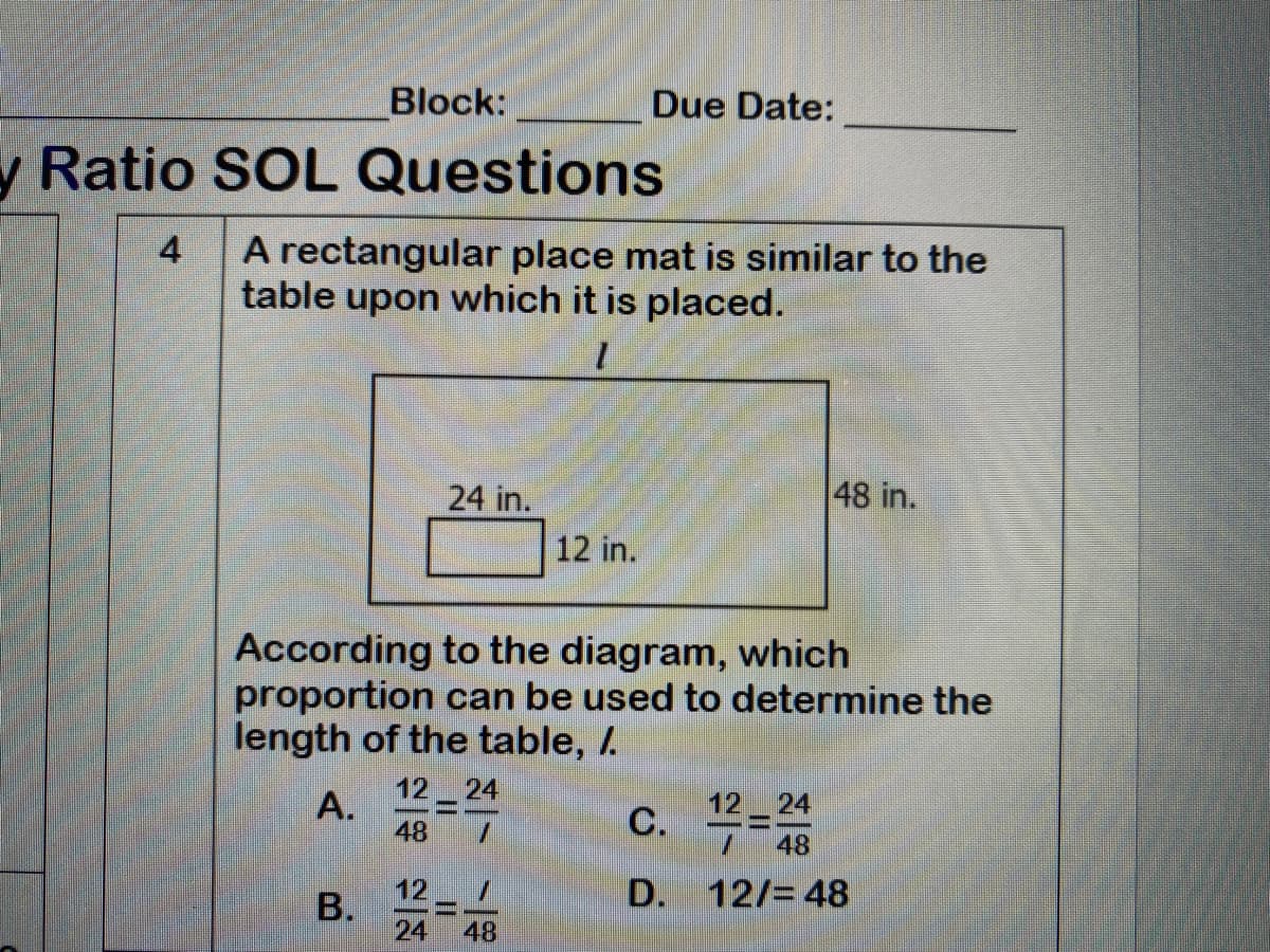 Block:
Due Date:
y Ratio SOL Questions
A rectangular place mat is similar to the
table upon which it is placed.
4
24 in.
48 in.
12 in.
According to the diagram, which
proportion can be used to determine the
length of the table, /.
12-
A.
48
24
12 24
C. =
48
12
D.
12/= 48
24
48
B.
