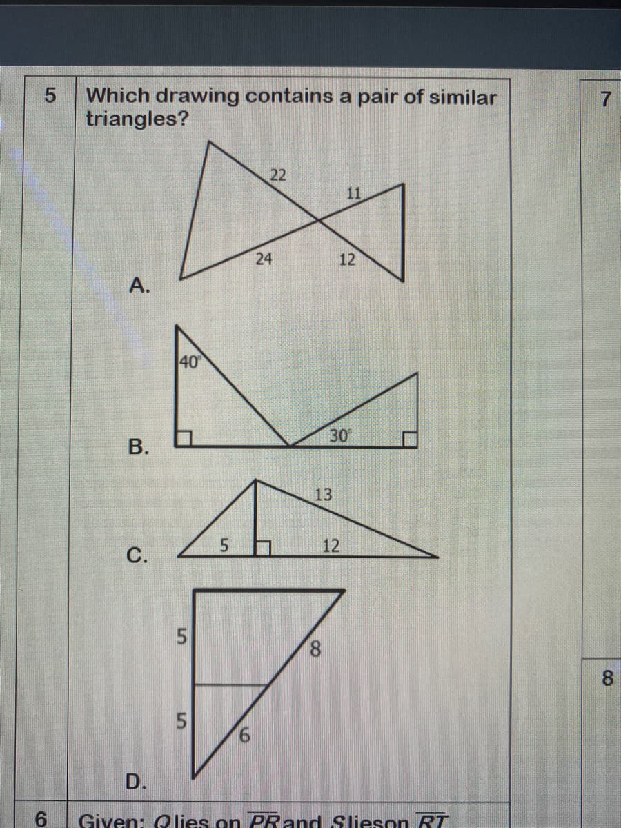 Which drawing contains a pair of similar
triangles?
22
11
24
12
A.
40
30
В.
13
5.
12
8.
D.
Given: O lies on PRand Slieson RT
8.
5.
C.
CO
