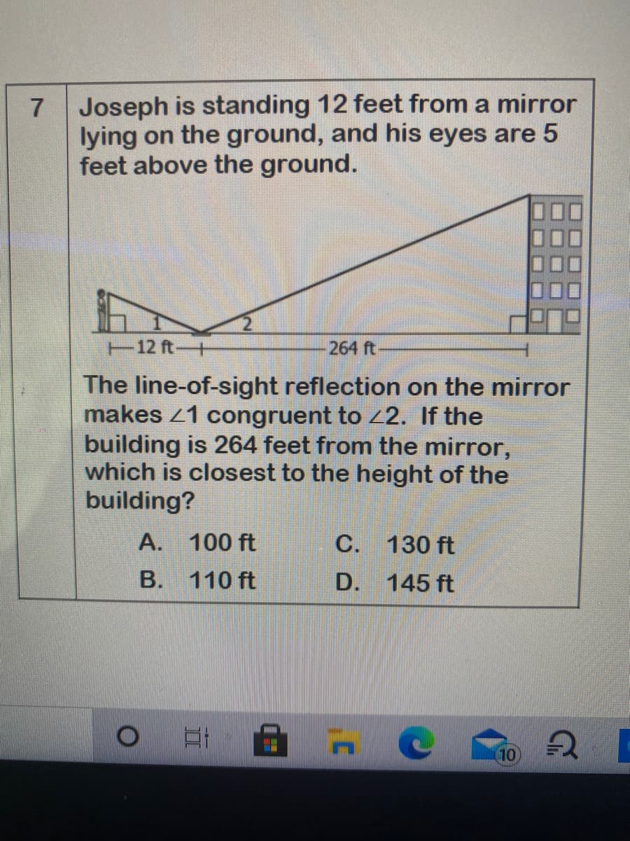 Joseph is standing 12 feet from a mirror
lying on the ground, and his eyes are 5
feet above the ground.
7
T12 ft+
264 ft
The line-of-sight reflection on the mirror
makes 1 congruent to 2. If the
building is 264 feet from the mirror,
which is closest to the height of the
building?
A. 100 ft
C. 130 ft
B.
110 ft
D. 145 ft
(10
