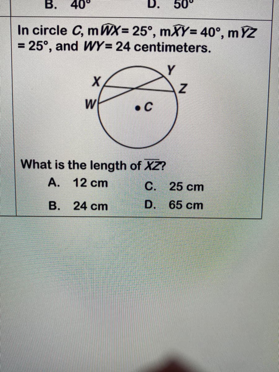 В.
D.
50°
In circle C, mWX= 25°, mXY= 40°, m YZ
= 25°, and WY= 24 centimeters.
%3D
%3D
Y
X
• C
What is the length of XZ?
А.
12 cm
С. 25 ст
В.
24 cm
D.
65 cm
