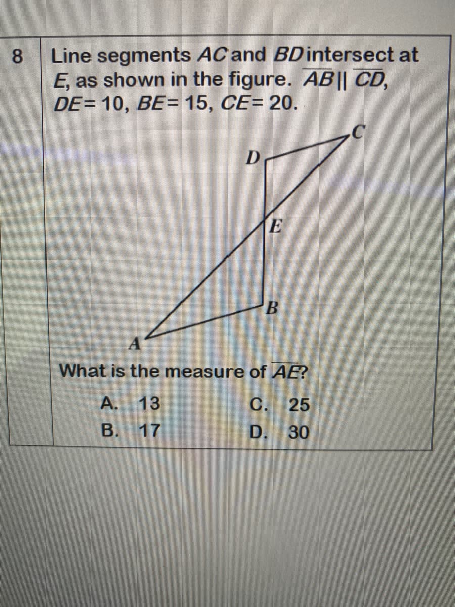 Line segments AC and BDintersect at
E, as shown in the figure. AB|| CD,
DE= 10, BE= 15, CE= 20.
8
E
What is the measure of AE?
A. 13
С. 25
B. 17
D. 30
