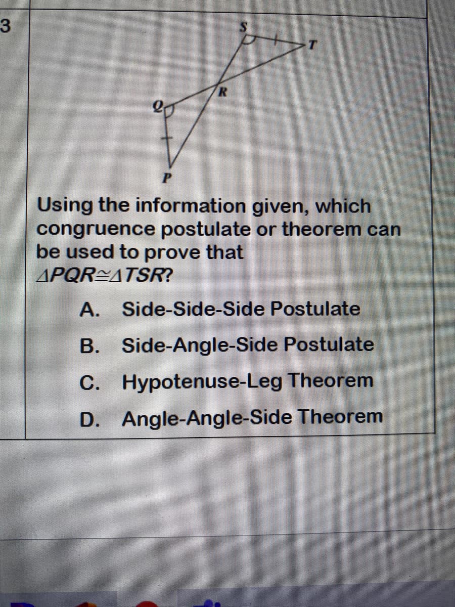 3
Using the information given, which
congruence postulate or theorem can
be used to prove that
APQR ATSR?
А.
Side-Side-Side Postulate
B. Side-Angle-Side Postulate
С.
C. Hypotenuse-Leg Theorem
D. Angle-Angle-Side Theorem
