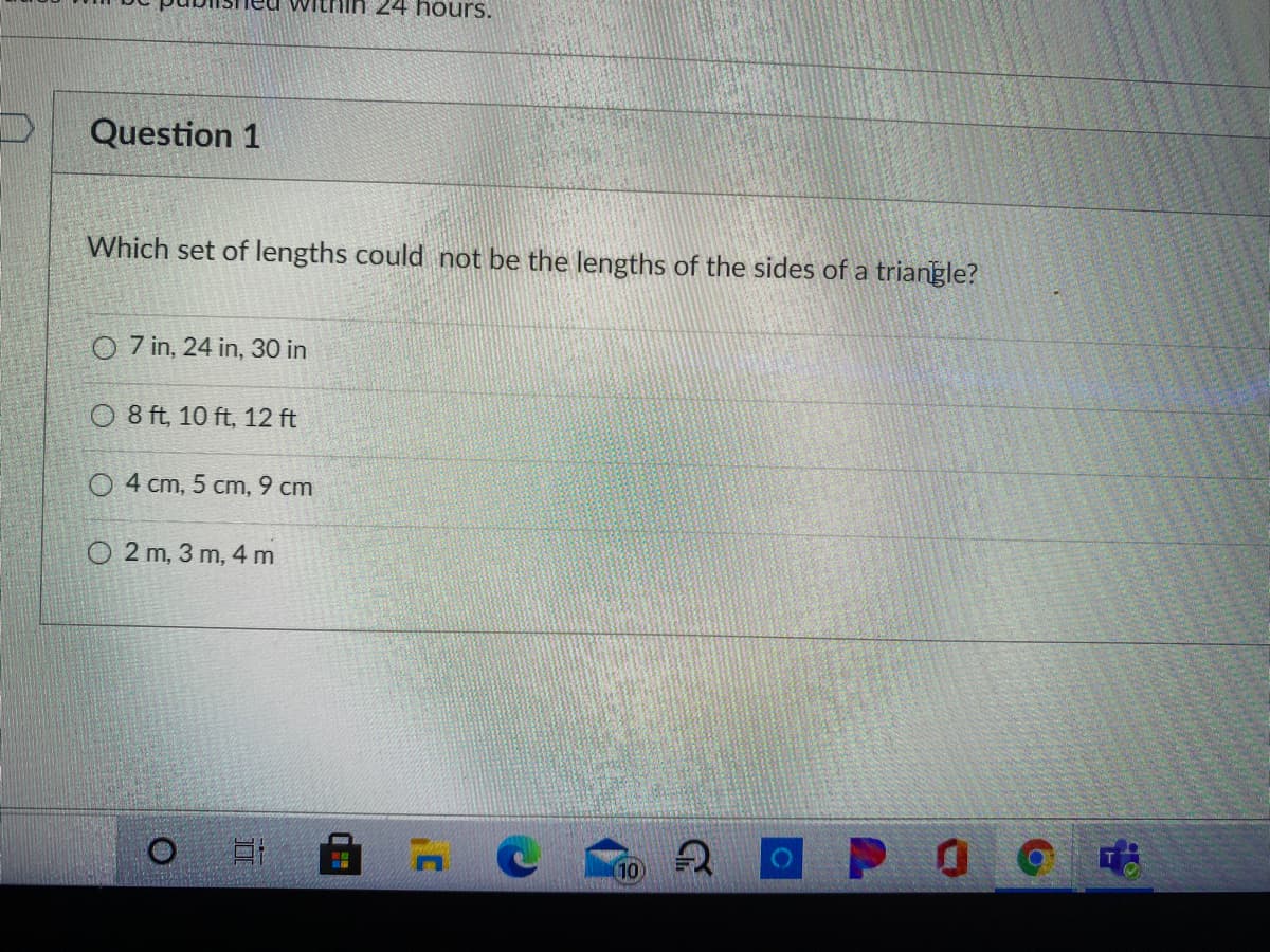 iin 24 hours.
Question 1
Which set of lengths could not be the lengths of the sides of a triangle?
7 in, 24 in, 30 in
O 8 ft, 10 ft, 12 ft
O 4 cm, 5 cm, 9 cm
O 2 m, 3 m, 4 m
P O
10
