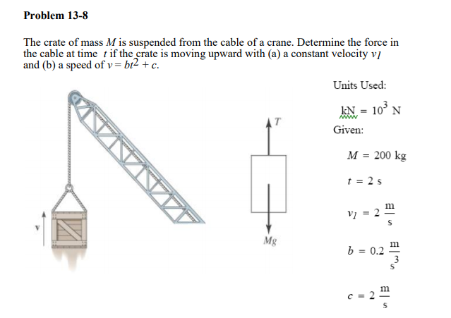 Problem 13-8
The crate of mass M is suspended from the cable of a crane. Determine the force in
the cable at time t if the crate is moving upward with (a) a constant velocity v]
and (b) a speed of v = bt2 + c.
Units Used:
kN = 10° N
AT
Given:
М %3 200 kg
t = 2 s
m
Vi = 2
Mg
b = 0.2
m
c = 2
