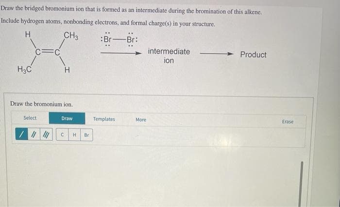 Draw the bridged bromonium ion that is formed as an intermediate during the bromination of this alkene.
Include hydrogen atoms, nonbonding electrons, and formal charge(s) in your structure.
H
CH3
:Br
Br:
intermediate
C=C
ion
H3C
H
Draw the bromonium ion.
Select
Draw
C
H Br
Product
Templates
More
Erase