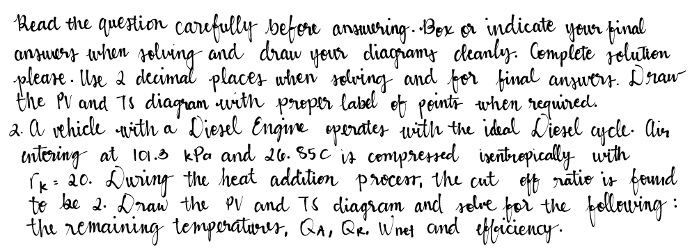 Read the question carefully before answering. Bex or indicate your final
answers when solving and draw your diagrams cleanly. Complete solution
please. Use 2 decimal places when solving and for final answers. Draw
the PV and TS diagram with proper label of points when required.
2. A vehicle with a Diesel Engine operates with the ideal Diesel cycle. Air
entering at 101.3 kPa and 26.85c is compressed isentropically with
√k = 20. During the heat addition process, the cut off ratio is found
to be 2. Draw the PV and TS diagram and solve for the following:
the remaining temperationes, QA, QR. Whet and efficiency.