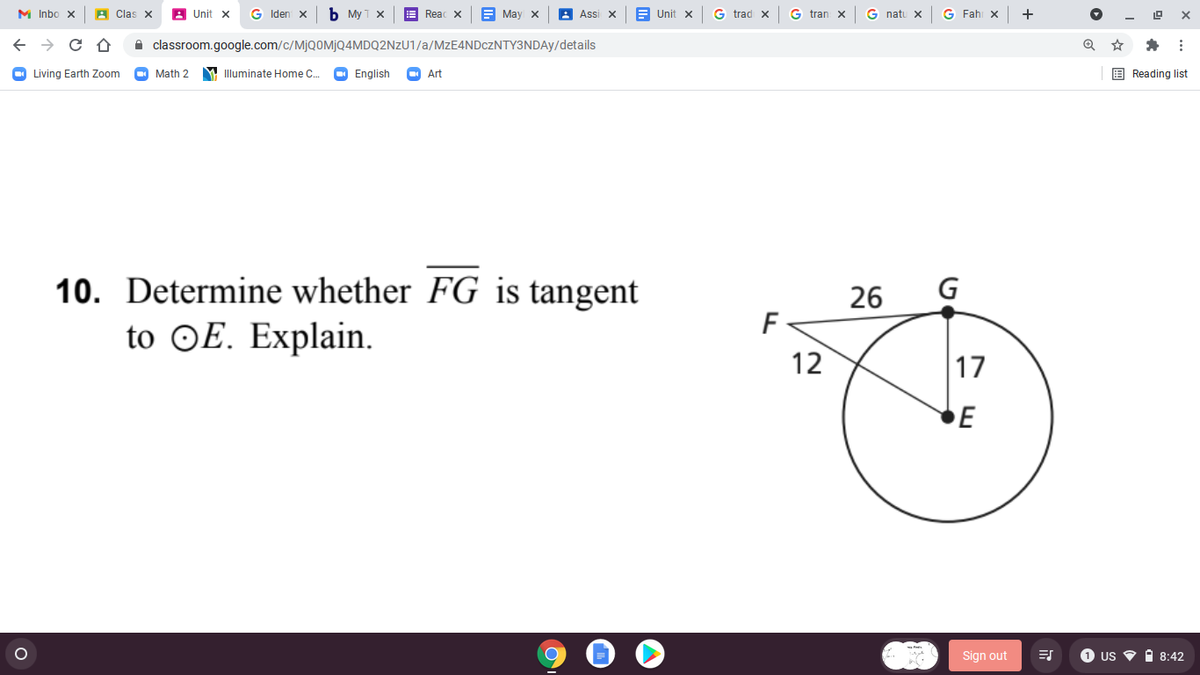 M Inbo x
A Clas X
A Unit x
G Iden x
b My T x
E Reac x
E May x
Assi x
B Unit x
G trad x
G tran x
G natu x
G Fahi x
+
A classroom.google.com/c/MJQ0MJQ4MDQ2NZU1/a/MZE4NDCZNTY3NDAY/details
O Living Earth Zoom
Math 2
M Illuminate Home C.
O English
Art
E Reading list
10. Determine whether FG is tangent
26
G
F
to OE. Explain.
12
17
E
Sign out
1 US
i 8:42
