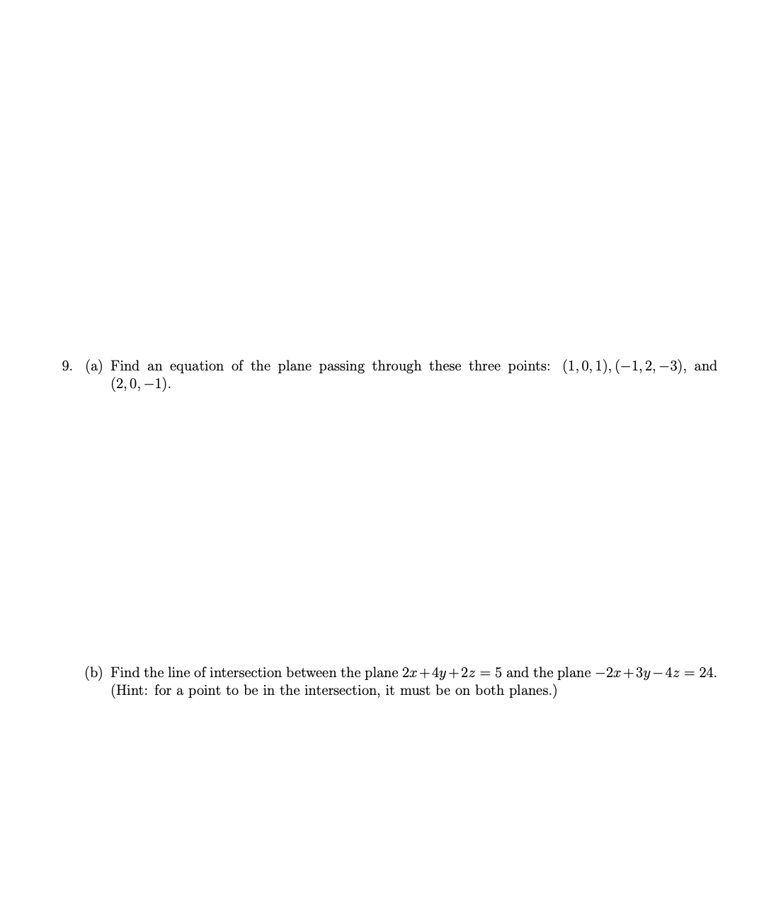 9. (a) Find an equation of the plane passing through these three points: (1,0,1), (−1, 2, –3), and
(2,0, -1).
(b) Find the line of intersection between the plane 2x+4y+2z = 5 and the plane -2x+3y-4z = 24.
(Hint: for a point to be in the intersection, it must be on both planes.)