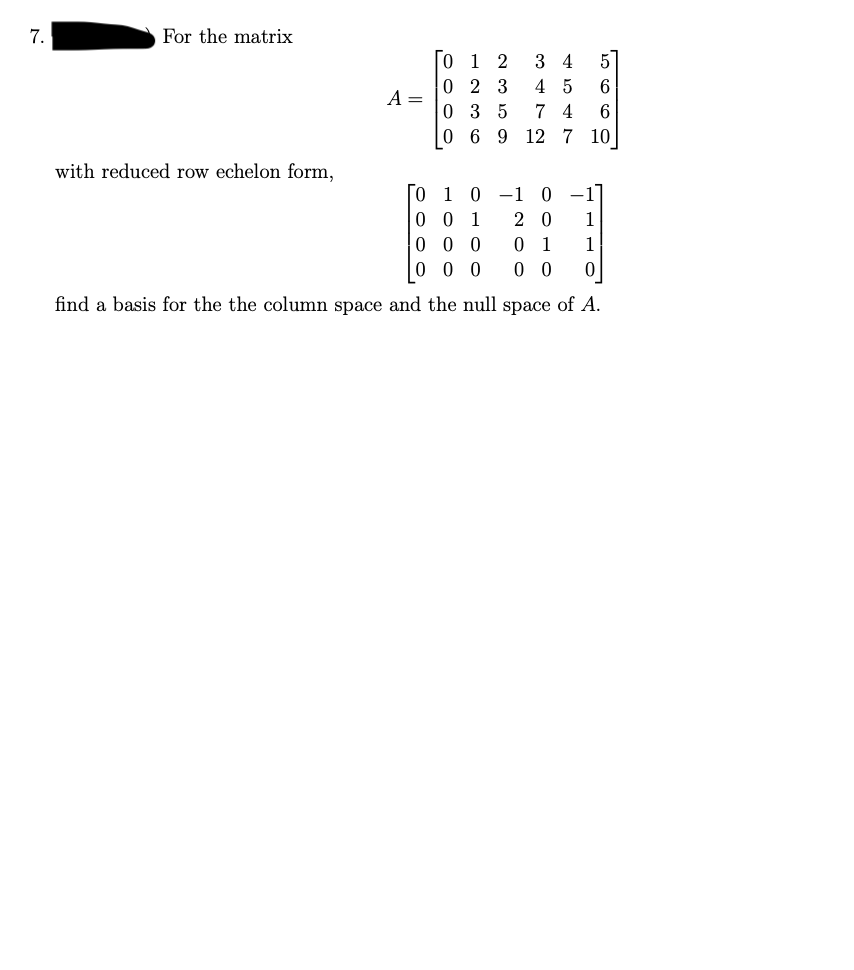 7.
For the matrix
with reduced row echelon form,
A =
0 1 2 3 4 5
02 3 45 6
035 74 6
0 6 9 12 7 10
0 1 0
001
20 1
000
01 1
000
00 0
find a basis for the the column space and the null space of A.
-1 0