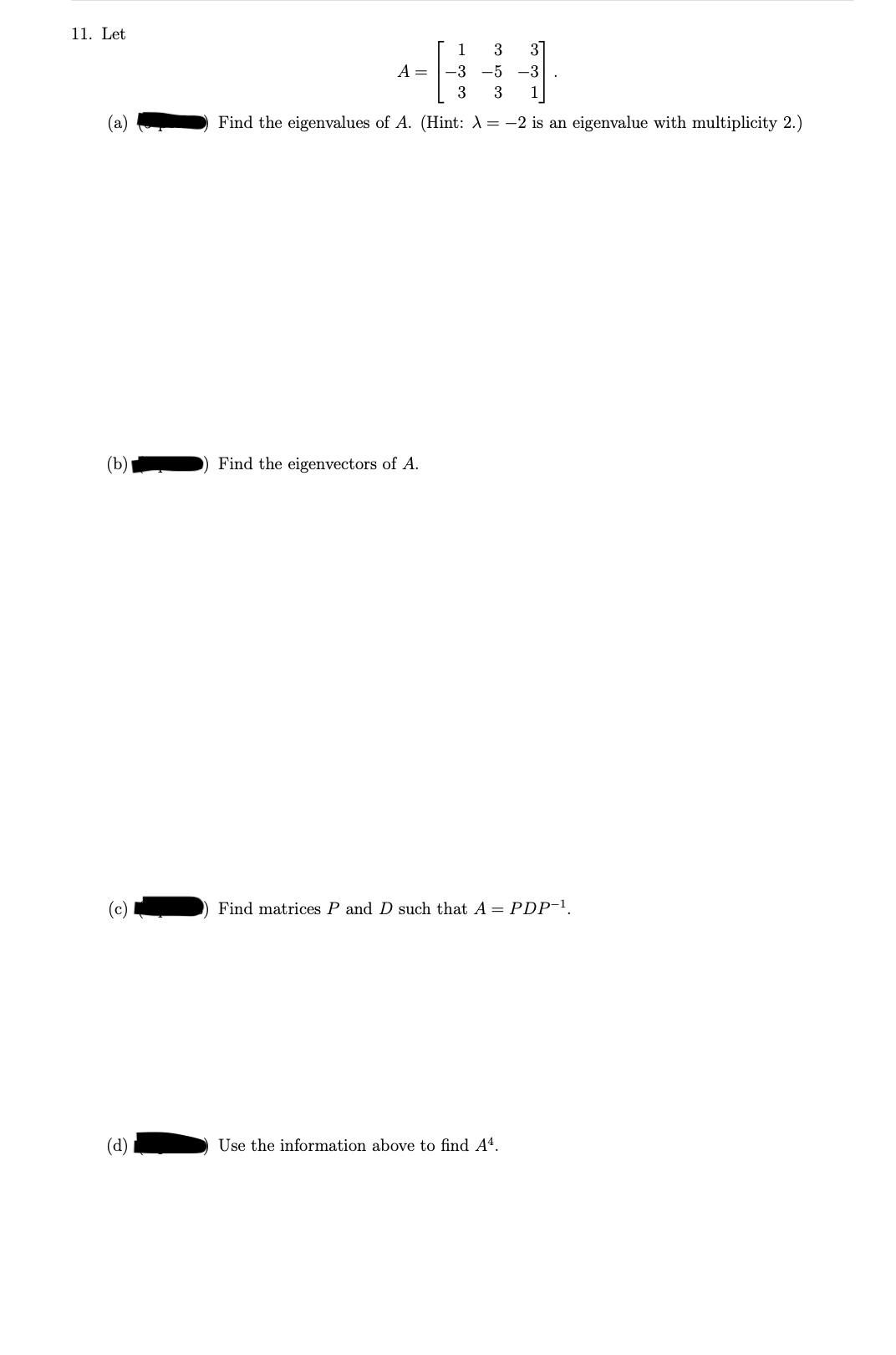 11. Let
(b)
(c)
(d)
1
1
3
3
-3
-5 -3
3 3 1
Find the eigenvalues of A. (Hint: X = -2 is an eigenvalue with multiplicity 2.)
A =
Find the eigenvectors of A.
Find matrices P and such that A = PDP-¹,
Use the information above to find A4.