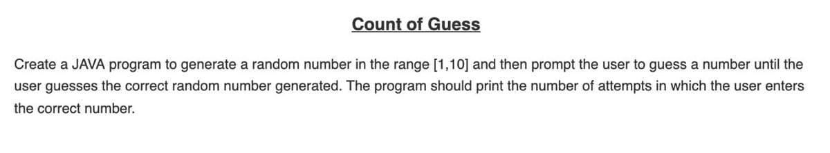 Count of Guess
Create a JAVA program to generate a random number in the range [1,10] and then prompt the user to guess a number until the
user guesses the correct random number generated. The program should print the number of attempts in which the user enters
the correct number.
