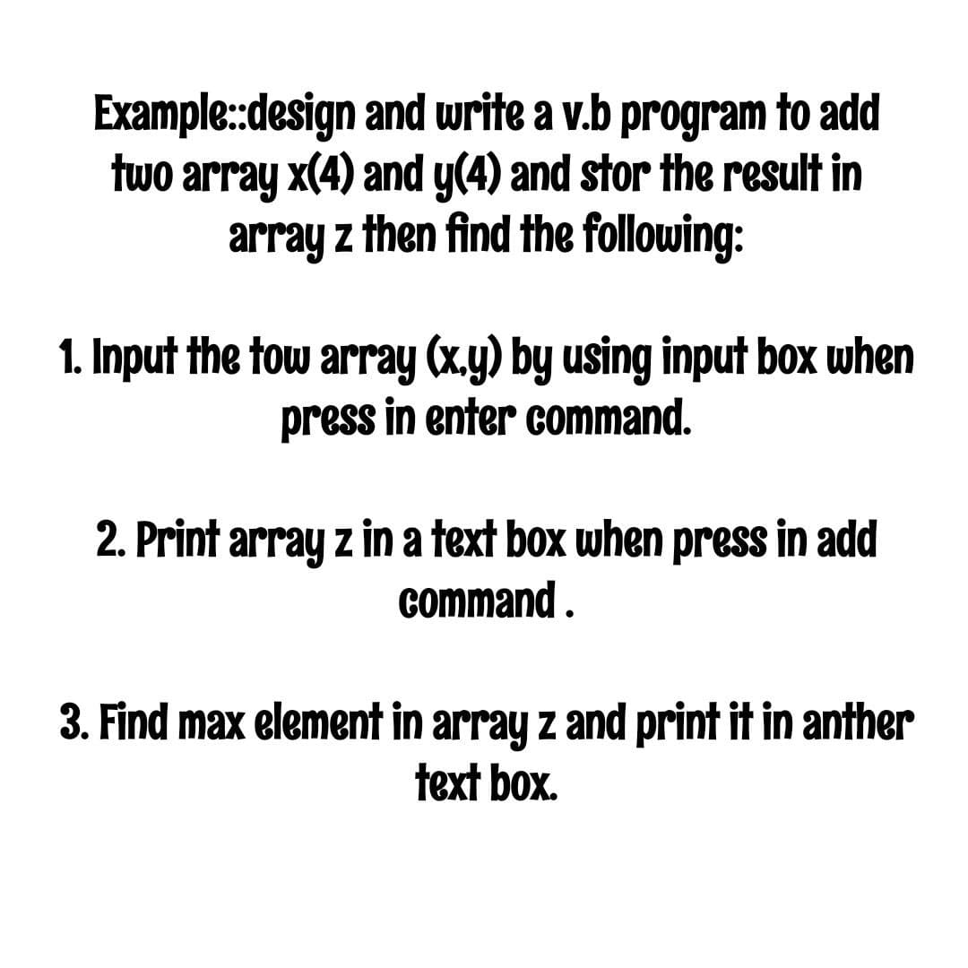 Example:design and write a v.b program to add
two array x(4) and y(4) and stor the result in
array z then find the following:
1. Input the tow array (x.y) by using input box when
press in enter command.
2. Print array z in a text box when press in add
command .
3. Find max element in array z and print it in anther
text box.
