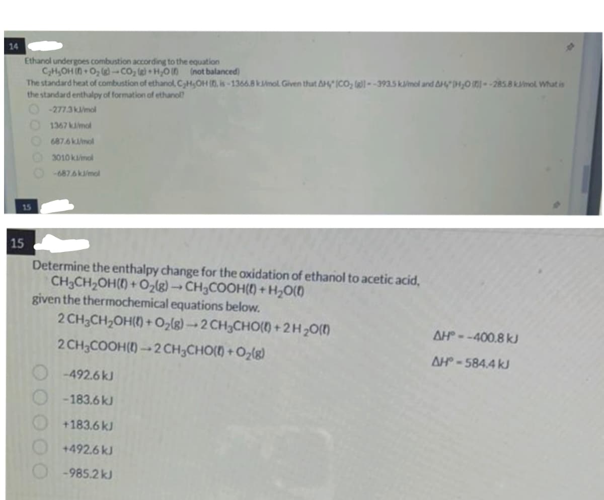 14
Ethanol undergoes combustion according to the equation
C₂H₂OH(+ O₂(g)-CO₂ (g)+H₂O()
15
15
The standard heat of combustion of ethanol, C₂H,OH (0, is-1366.8 kJ/mol. Given that AH" (CO₂ (g)--393.5 kJ/mol and AHH₂O --285.8 kmol What is
the standard enthalpy of formation of ethanol?
-277.3kJ/mol
1367 kJ/mol
687.6 kJ/mol
3010 kl/mol
-687.6 kJ/mol
(not balanced)
Determine the enthalpy change for the oxidation of ethanol to acetic acid,
CH3CH₂OH() + O₂(g) → CH3COOH() + H₂O(l)
given the thermochemical equations below.
2 CH3CH₂OH() + O₂(g) →2CH₂CHO() +2H₂O(l)
2 CH3COOH()-2 CH3CHO(0) + O₂(g)
-492.6 kJ
-183.6 kJ
+183.6 kJ
+492.6 kJ
-985.2 kJ
AH--400.8 kJ
AH-584.4 kJ