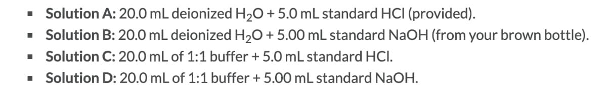 Solution A: 20.0 mL deionized H₂O + 5.0 mL standard HCI (provided).
▪ Solution B: 20.0 mL deionized H₂O + 5.00 mL standard NaOH (from your brown bottle).
Solution C: 20.0 mL of 1:1 buffer + 5.0 mL standard HCI.
Solution D: 20.0 mL of 1:1 buffer + 5.00 mL standard NaOH.
■