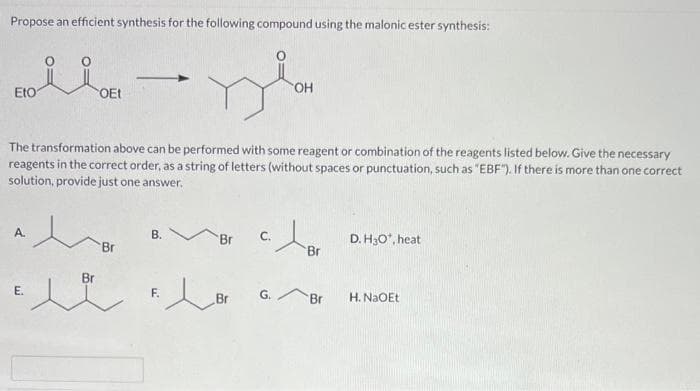 Propose an efficient synthesis for the following compound using the malonic ester synthesis:
Eto
ii
A.
e
OEt
The transformation above can be performed with some reagent or combination of the reagents listed below. Give the necessary
reagents in the correct order, as a string of letters (without spaces or punctuation, such as "EBF"). If there is more than one correct
solution, provide just one answer.
Br
Br
شده
-
B.
Br
c.
OH
F. B G.
Br
Br
D. H3O*, heat
H. NaOEt