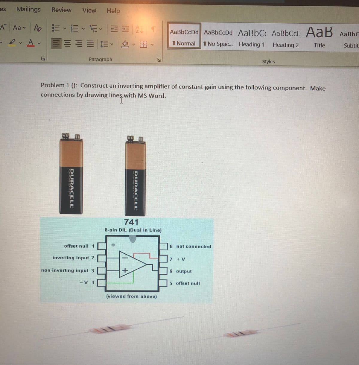 es
Mailings
Review
View
Help
A Aav
AaBbCcDd AaBbCcDd AaBbC AABBCCC A aB AaBbC
三加一林、、田
1 Normal
1 No Spac... Heading 1
Heading 2
Title
Subtit
Paragraph
Styles
Problem 1 (): Construct an inverting amplifier of constant gain using the following component. Make
connections by drawing lineş with MS Word.
741
8-pin DIL (Dual In Line)
offset null 1
8 not connected
inverting input 2
7 +V
non-inverting input 3
6 output
-V 4
5 offset null
(viewed from above)
DURA CELL
DURACELL
LPALIFEL DATTERT
