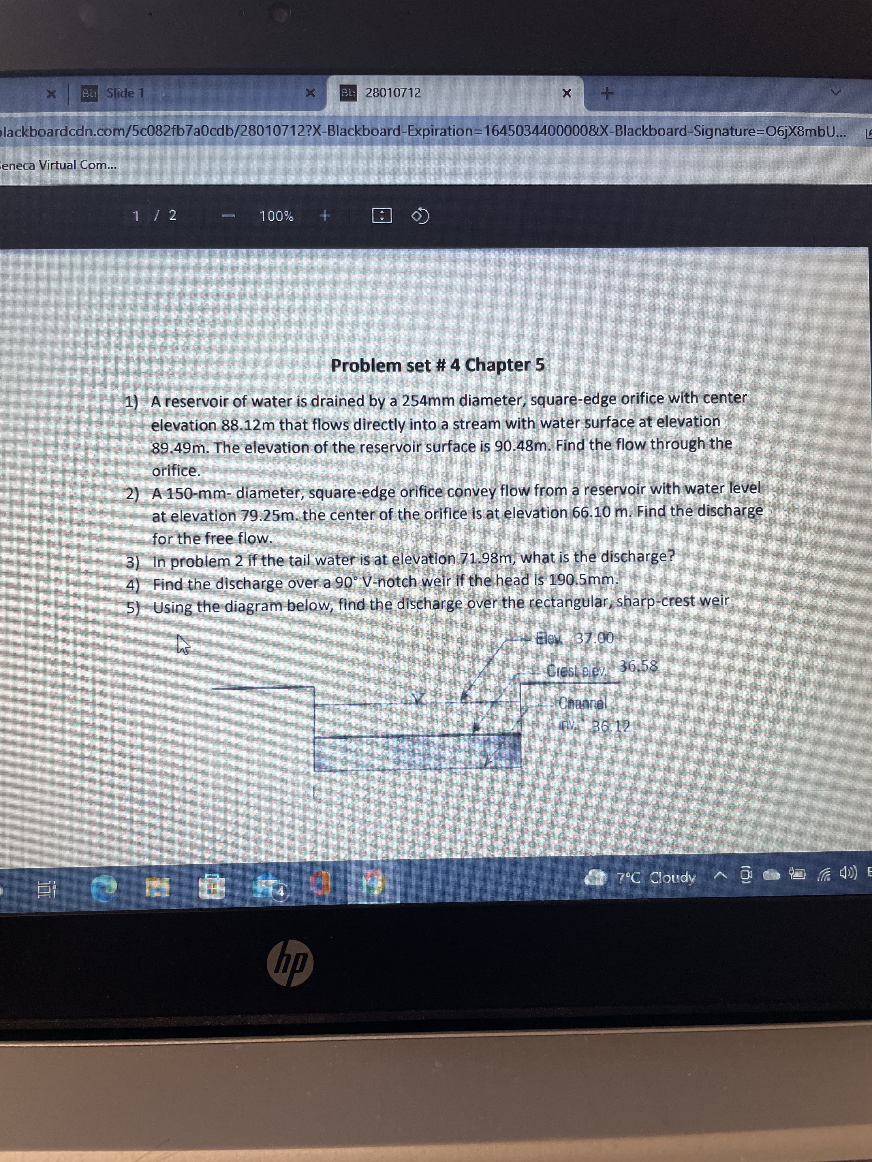 立
Bb Slide 1
X 2 28010712
plackboardcdn.com/5c082fb7a0cdb/28010712?X-Blackboard-Expiration3D1645034400000&X-Blackboard-Signature=D06jX8mbU.. LE
Seneca Virtual Com...
乙/ L
%001
Problem set # 4 Chapter 5
1) A reservoir of water is drained by a 254mm diameter, square-edge orifice with center
elevation 88.12m that flows directly into a stream with water surface at elevation
89.49m. The elevation of the reservoir surface is 90.48m. Find the flow through the
orifice.
2) A 150-mm- diameter, square-edge orifice convey flow from a reservoir with water level
at elevation 79.25m. the center of the orifice is at elevațion 66.10 m. Find the discharge
for the free flow.
3) In problem 2 if the tail water is at elevation 71.98m, what is the discharge?
4) Find the discharge over a 90° V-notch weir if the head is 190.5mm.
5) Using the diagram below, find the discharge over the rectangular, sharp-crest weir
Elev 37.00
Crest elev. 36.58
Channel
inv. 36.12
O 7°C Cloudy
ョ ((Dツ
hp
du
