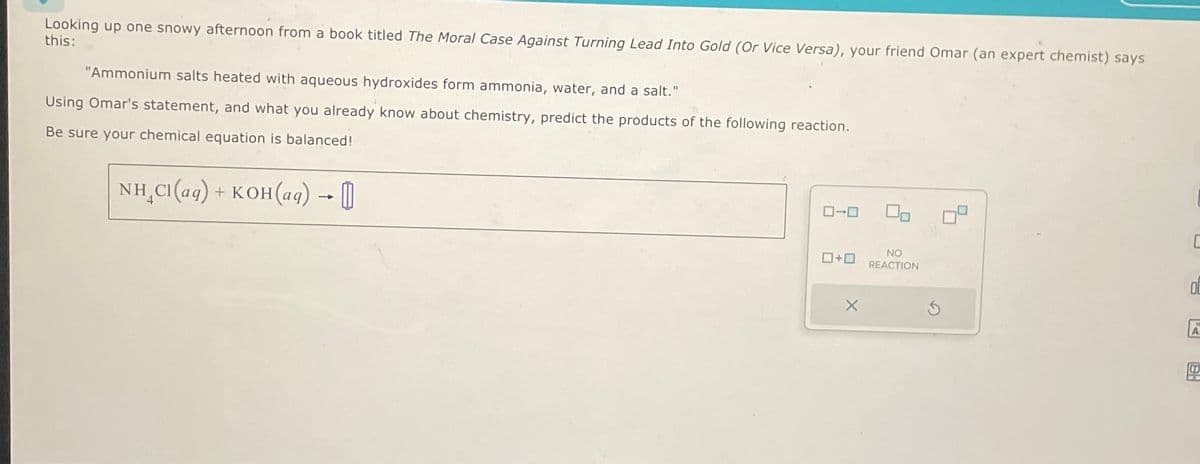 Looking up one snowy afternoon from a book titled The Moral Case Against Turning Lead Into Gold (Or Vice Versa), your friend Omar (an expert chemist) says
this:
"Ammonium salts heated with aqueous hydroxides form ammonia, water, and a salt."
Using Omar's statement, and what you already know about chemistry, predict the products of the following reaction.
Be sure your chemical equation is balanced!
NH,CI(aq) + KOH(aq) — → [1]
0+0
X
00
NO
REACTION
C
0
A
Hel