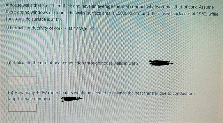 A house walls that are 11 cm thick and have an average thermal conductivity two times that of cork. Assume
there are no windows or doors. The walls' surface area is 1500000 cm² and their inside surface is at 19°C, while
their outside surface is at 6°C.
MAThermal conductivity of cork is 0.042 W/m°C)
(i) Calculate the rate of heat conduction through house walls in watt?
(ii) How many 400W room heaters would be needed to balance the heat transfer due to conduction?
(approximate number)
