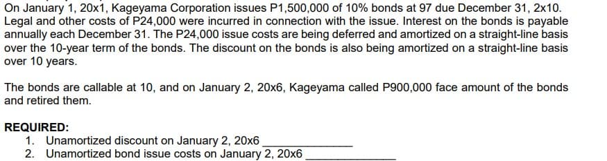 On January 1, 20x1, Kageyama Corporation issues P1,500,000 of 10% bonds at 97 due December 31, 2x10.
Legal and other costs of P24,000 were incurred in connection with the issue. Interest on the bonds is payable
annually each December 31. The P24,000 issue costs are being deferred and amortized on a straight-line basis
over the 10-year term of the bonds. The discount on the bonds is also being amortized on a straight-line basis
over 10 years.
The bonds are callable at 10, and on January 2, 20x6, Kageyama called P900,000 face amount of the bonds
and retired them.
REQUIRED:
1. Unamortized discount on January 2, 20x6
2. Unamortized bond issue costs on January 2, 20x6 ,
