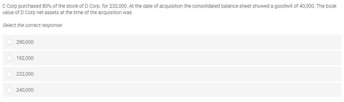 C Corp purchased 80% of the stock of D Corp. for 232,000. At the date of acquisition the consolidated balance sheet showed a goodwill of 40,000. The book
value of D Corp net assets at the time of the acquisition was
Select the correct response:
290,000
192,000
232,000
240,000
