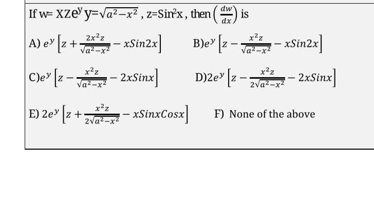 dw
If w= Xze' y=Va²–x² , z=Sinx, then () is
dx.
A) e [z +- xSin2x]
2x?z
B)e" [z -- xSin2x]
x2z
|
Va2-x2
a2-x2
C)e [z -- 2xSine]
- 2xSinx]
D)ze" [2 - - 2xSinx]
x2z
x?z
Cle" z
D)2e z
Va2-x2
zva-x- 2xSinx]
E) 2e" [z + - xSinxCosx]
x2z
E) 2ey z +
F) None of the above
|
2va2-x2
