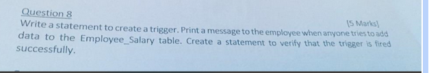 Question 8
[5 Marks]
Write a statement to create a trigger. Print a message to the employee when anyone tries to add
data to the Employee_Salary table. Create a statement to verify that the trigger is fired
successfully.