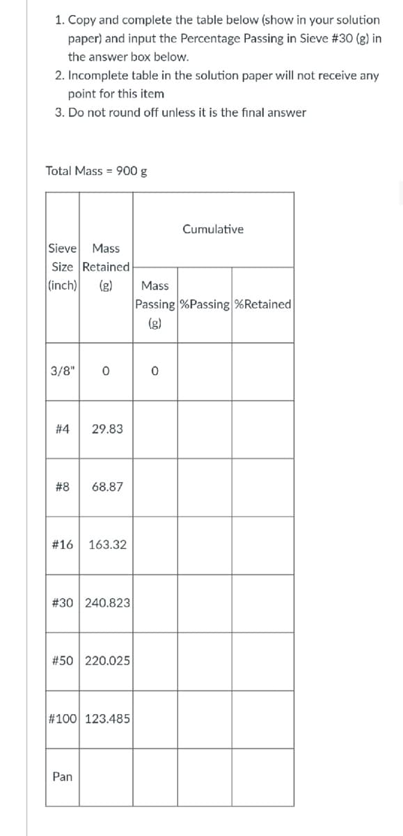 1. Copy and complete the table below (show in your solution
paper) and input the Percentage Passing in Sieve #30 (g) in
the answer box below.
2. Incomplete table in the solution paper will not receive any
point for this item
3. Do not round off unless it is the final answer
Total Mass = 900 g
Cumulative
Sieve
Mass
Size Retained
(inch)
(g)
Mass
Passing %Passing %Retained
(g)
3/8"
# 4
29.83
#8
68.87
#16
163.32
#30 240.823
#50 220.025
#100 123.485
Pan
