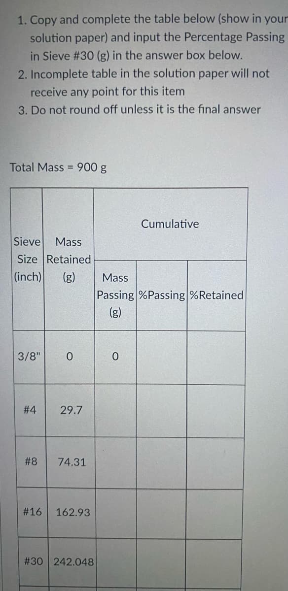 1. Copy and complete the table below (show in your
solution paper) and input the Percentage Passing
in Sieve #30 (g) in the answer box below.
2. Incomplete table in the solution paper will not
receive any point for this item
3. Do not round off unless it is the final answer
Total Mass = 900 g
Cumulative
Sieve
Size Retained
Mass
(inch)
Mass
Passing %Passing %Retained
(g)
3/8"
# 4
29.7
# 8
74.31
#16
162.93
#30 242.048
