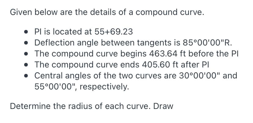 Given below are the details of a compound curve.
• Pl is located at 55+69.23
• Deflection angle between tangents is 85°00'00"R.
• The compound curve begins 463.64 ft before the PI
• The compound curve ends 405.60 ft after Pl
• Central angles of the two curves are 30°00'00" and
55°00'00", respectively.
Determine the radius of each curve. Draw
