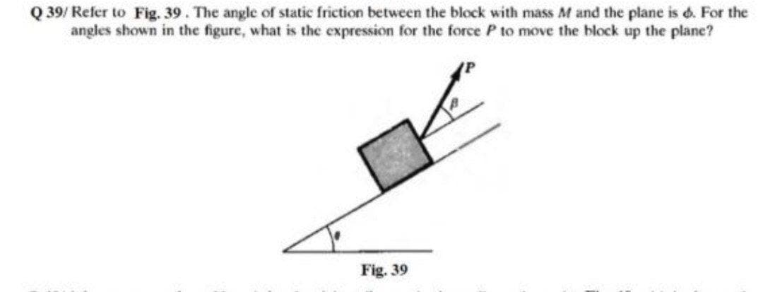 Q 39/ Refer to Fig. 39. The angle of static friction between the block with mass M and the plane is d. For the
angles shown in the figure, what is the expression for the force P to move the block up the plane?
Fig. 39
