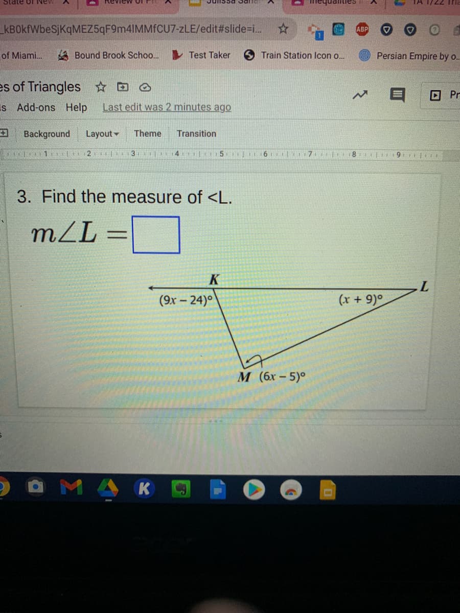 State of iNe
Imequalities
kBOkfWbeSjKqMEZ5qF9m4IMMfCU7-zLE/edit#slide-..
ABP
of Miami.
A Bound Brook Schoo.
Test Taker
6 Train Station Icon o.
Persian Empire by o..
es of Triangles ☆ D O
O Pr
Is Add-ons Help
Last edit was 2 minutes ago
Background
Layout
Theme
Transition
1 t2 |I3
4 |t 15
8
3. Find the measure of <L.
mL
K
L.
(9x – 24)°
(x + 9)°
М (6х - 5)°
MA
K
