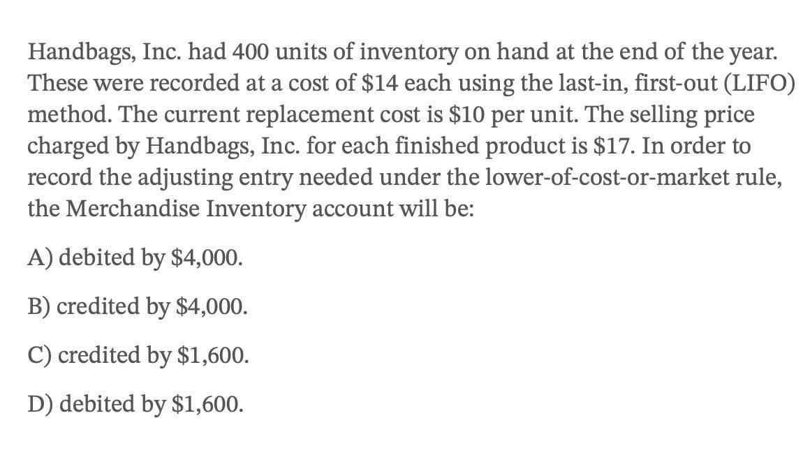 Handbags, Inc. had 400 units of inventory on hand at the end of the year.
These were recorded at a cost of $14 each using the last-in, first-out (LIFO)
method. The current replacement cost is $10 per unit. The selling price
charged by Handbags, Inc. for each finished product is $17. In order to
record the adjusting entry needed under the lower-of-cost-or-market rule,
the Merchandise Inventory account will be:
A) debited by $4,000.
B) credited by $4,000.
C) credited by $1,600.
D) debited by $1,600.