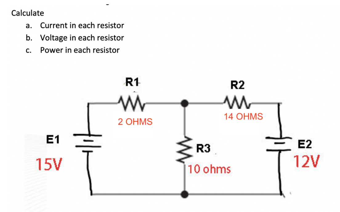 Calculate
а.
Current in each resistor
b. Voltage in each resistor
С.
Power in each resistor
R1
R2
14 OHMS
2 ОHMS
E1
R3
E2
15V
12V
|10 ohms
