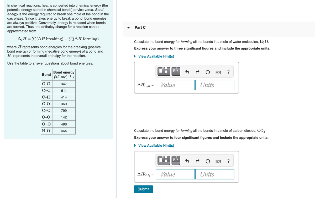 In chemical reactions, heat is converted into chemical energy (the
potential energy stored in chemical bonds) or vice versa. Bond
energy is the energy required to break one mole of the bond in the
gas phase. Since it takes energy to break a bond, bond energies
are always positive. Conversely, energy is released when bonds
are formed. Thus, the enthalpy change for a reaction can be
approximated from
Part C
Δ,ΗΣ(ΔΗ breaking) +Σ(ΔΗ forming)
Calculate the bond energy for forming all the bonds in a mole of water molecules, H2O.
where H represents bond energies for the breaking (positive
bond energy) or forming (negative bond energy) of a bond and
H, represents the overall enthalpy for the reaction.
Express your answer to three significant figures and include the appropriate units.
• View Available Hint(s)
Use the table to answer questions about bond energies.
Bond energy
µA
?
Bond
(kJ mol-1)
C-C
Value
Units
347
AHĦ,0 =
C=C
611
C-H
414
C-O
360
C=0
799
O-O
142
0=0
498
но
464
Calculate the bond energy for forming all the bonds in a mole of carbon dioxide, CO2.
Express your answer to four significant figures and include the appropriate units.
• View Available Hint(s)
H HÀ
?
ΔHco,.
Value
Units
Submit
